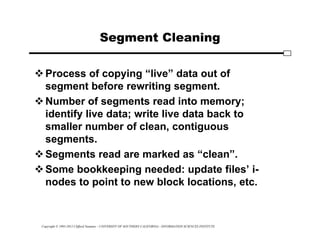 Copyright © 1995-2012 Clifford Neuman - UNIVERSITY OF SOUTHERN CALIFORNIA - INFORMATION SCIENCES INSTITUTE
Segment Cleaning
Process of copying “live” data out of
segment before rewriting segment.
Number of segments read into memory;
identify live data; write live data back to
smaller number of clean, contiguous
segments.
Segments read are marked as “clean”.
Some bookkeeping needed: update files’ i-
nodes to point to new block locations, etc.
 