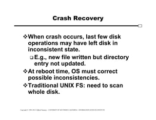Copyright © 1995-2012 Clifford Neuman - UNIVERSITY OF SOUTHERN CALIFORNIA - INFORMATION SCIENCES INSTITUTE
Crash Recovery
When crash occurs, last few disk
operations may have left disk in
inconsistent state.
 E.g., new file written but directory
entry not updated.
At reboot time, OS must correct
possible inconsistencies.
Traditional UNIX FS: need to scan
whole disk.
 