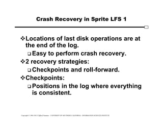 Copyright © 1995-2012 Clifford Neuman - UNIVERSITY OF SOUTHERN CALIFORNIA - INFORMATION SCIENCES INSTITUTE
Crash Recovery in Sprite LFS 1
Locations of last disk operations are at
the end of the log.
 Easy to perform crash recovery.
2 recovery strategies:
 Checkpoints and roll-forward.
Checkpoints:
 Positions in the log where everything
is consistent.
 