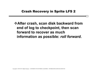 Copyright © 1995-2012 Clifford Neuman - UNIVERSITY OF SOUTHERN CALIFORNIA - INFORMATION SCIENCES INSTITUTE
Crash Recovery in Sprite LFS 2
After crash, scan disk backward from
end of log to checkpoint, then scan
forward to recover as much
information as possible: roll forward.
 