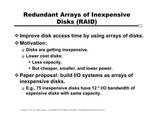 Copyright © 1995-2012 Clifford Neuman - UNIVERSITY OF SOUTHERN CALIFORNIA - INFORMATION SCIENCES INSTITUTE
Redundant Arrays of Inexpensive
Disks (RAID)
Improve disk access time by using arrays of disks.
Motivation:
 Disks are getting inexpensive.
 Lower cost disks:
 Less capacity.
 But cheaper, smaller, and lower power.
Paper proposal: build I/O systems as arrays of
inexpensive disks.
 E.g., 75 inexpensive disks have 12 * I/O bandwidth of
expensive disks with same capacity.
 