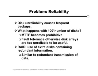Copyright © 1995-2012 Clifford Neuman - UNIVERSITY OF SOUTHERN CALIFORNIA - INFORMATION SCIENCES INSTITUTE
Problem: Reliability
Disk unreliability causes frequent
backups.
What happens with 100*number of disks?
 MTTF becomes prohibitive
 Fault tolerance otherwise disk arrays
are too unreliable to be useful.
RAID: use of extra disks containing
redundant information.
 Similar to redundant transmission of
data.
 