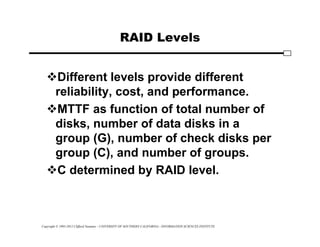 Copyright © 1995-2012 Clifford Neuman - UNIVERSITY OF SOUTHERN CALIFORNIA - INFORMATION SCIENCES INSTITUTE
RAID Levels
Different levels provide different
reliability, cost, and performance.
MTTF as function of total number of
disks, number of data disks in a
group (G), number of check disks per
group (C), and number of groups.
C determined by RAID level.
 