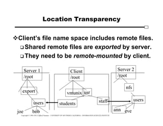 Copyright © 1995-2012 Clifford Neuman - UNIVERSITY OF SOUTHERN CALIFORNIA - INFORMATION SCIENCES INSTITUTE
Location Transparency
Client’s file name space includes remote files.
 Shared remote files are exported by server.
 They need to be remote-mounted by client.
Client
/root
vmunix usr
staff
students
Server 1
/root
export
users
joe bob
Server 2
/root
nfs
users
ann eve
 