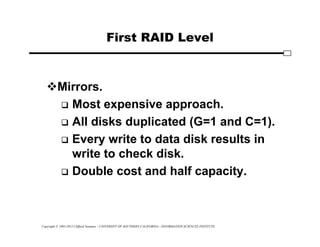 Copyright © 1995-2012 Clifford Neuman - UNIVERSITY OF SOUTHERN CALIFORNIA - INFORMATION SCIENCES INSTITUTE
First RAID Level
Mirrors.
 Most expensive approach.
 All disks duplicated (G=1 and C=1).
 Every write to data disk results in
write to check disk.
 Double cost and half capacity.
 