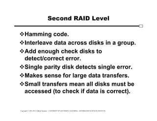 Copyright © 1995-2012 Clifford Neuman - UNIVERSITY OF SOUTHERN CALIFORNIA - INFORMATION SCIENCES INSTITUTE
Second RAID Level
Hamming code.
Interleave data across disks in a group.
Add enough check disks to
detect/correct error.
Single parity disk detects single error.
Makes sense for large data transfers.
Small transfers mean all disks must be
accessed (to check if data is correct).
 