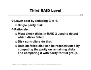Copyright © 1995-2012 Clifford Neuman - UNIVERSITY OF SOUTHERN CALIFORNIA - INFORMATION SCIENCES INSTITUTE
Third RAID Level
Lower cost by reducing C to 1.
 Single parity disk.
Rationale:
 Most check disks in RAID 2 used to detect
which disks failed.
 Disk controllers do that.
 Data on failed disk can be reconstructed by
computing the parity on remaining disks
and comparing it with parity for full group.
 