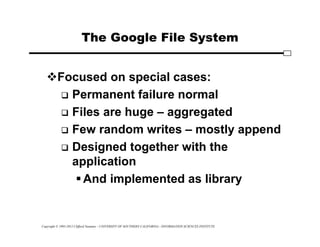 Copyright © 1995-2012 Clifford Neuman - UNIVERSITY OF SOUTHERN CALIFORNIA - INFORMATION SCIENCES INSTITUTE
The Google File System
Focused on special cases:
 Permanent failure normal
 Files are huge – aggregated
 Few random writes – mostly append
 Designed together with the
application
And implemented as library
 