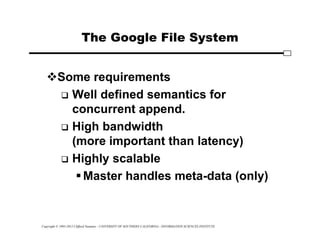Copyright © 1995-2012 Clifford Neuman - UNIVERSITY OF SOUTHERN CALIFORNIA - INFORMATION SCIENCES INSTITUTE
The Google File System
Some requirements
 Well defined semantics for
concurrent append.
 High bandwidth
(more important than latency)
 Highly scalable
Master handles meta-data (only)
 