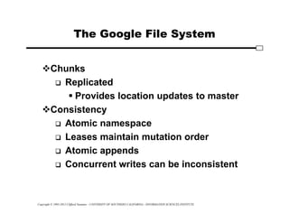 Copyright © 1995-2012 Clifford Neuman - UNIVERSITY OF SOUTHERN CALIFORNIA - INFORMATION SCIENCES INSTITUTE
The Google File System
Chunks
 Replicated
 Provides location updates to master
Consistency
 Atomic namespace
 Leases maintain mutation order
 Atomic appends
 Concurrent writes can be inconsistent
 