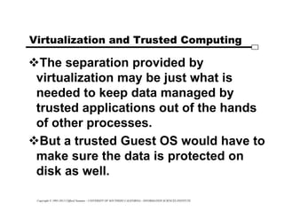 Copyright © 1995-2012 Clifford Neuman - UNIVERSITY OF SOUTHERN CALIFORNIA - INFORMATION SCIENCES INSTITUTE
Virtualization and Trusted Computing
The separation provided by
virtualization may be just what is
needed to keep data managed by
trusted applications out of the hands
of other processes.
But a trusted Guest OS would have to
make sure the data is protected on
disk as well.
 