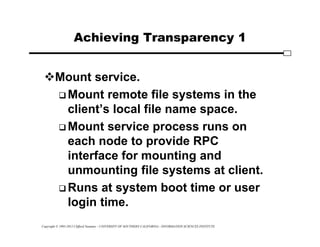 Copyright © 1995-2012 Clifford Neuman - UNIVERSITY OF SOUTHERN CALIFORNIA - INFORMATION SCIENCES INSTITUTE
Achieving Transparency 1
Mount service.
 Mount remote file systems in the
client’s local file name space.
 Mount service process runs on
each node to provide RPC
interface for mounting and
unmounting file systems at client.
 Runs at system boot time or user
login time.
 