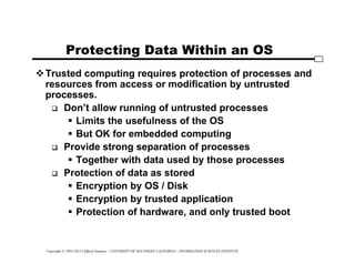 Copyright © 1995-2012 Clifford Neuman - UNIVERSITY OF SOUTHERN CALIFORNIA - INFORMATION SCIENCES INSTITUTE
Protecting Data Within an OS
Trusted computing requires protection of processes and
resources from access or modification by untrusted
processes.
 Don’t allow running of untrusted processes
 Limits the usefulness of the OS
 But OK for embedded computing
 Provide strong separation of processes
 Together with data used by those processes
 Protection of data as stored
 Encryption by OS / Disk
 Encryption by trusted application
 Protection of hardware, and only trusted boot
 