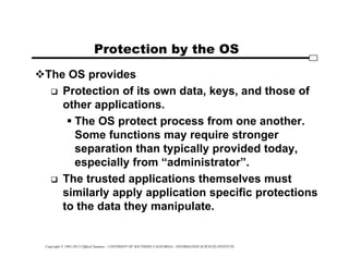 Copyright © 1995-2012 Clifford Neuman - UNIVERSITY OF SOUTHERN CALIFORNIA - INFORMATION SCIENCES INSTITUTE
Protection by the OS
The OS provides
 Protection of its own data, keys, and those of
other applications.
 The OS protect process from one another.
Some functions may require stronger
separation than typically provided today,
especially from “administrator”.
 The trusted applications themselves must
similarly apply application specific protections
to the data they manipulate.
 