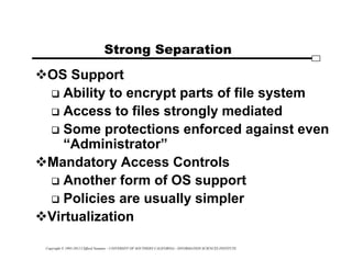 Copyright © 1995-2012 Clifford Neuman - UNIVERSITY OF SOUTHERN CALIFORNIA - INFORMATION SCIENCES INSTITUTE
Strong Separation
OS Support
 Ability to encrypt parts of file system
 Access to files strongly mediated
 Some protections enforced against even
“Administrator”
Mandatory Access Controls
 Another form of OS support
 Policies are usually simpler
Virtualization
 