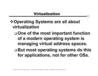 Copyright © 1995-2012 Clifford Neuman - UNIVERSITY OF SOUTHERN CALIFORNIA - INFORMATION SCIENCES INSTITUTE
Virtualization
Operating Systems are all about
virtualization
 One of the most important function
of a modern operating system is
managing virtual address spaces.
 But most operating systems do this
for applications, not for other OSs.
 