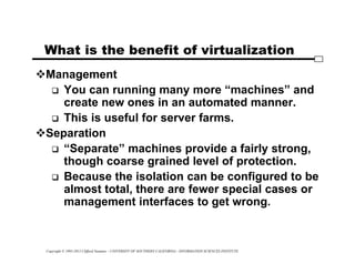 Copyright © 1995-2012 Clifford Neuman - UNIVERSITY OF SOUTHERN CALIFORNIA - INFORMATION SCIENCES INSTITUTE
What is the benefit of virtualization
Management
 You can running many more “machines” and
create new ones in an automated manner.
 This is useful for server farms.
Separation
 “Separate” machines provide a fairly strong,
though coarse grained level of protection.
 Because the isolation can be configured to be
almost total, there are fewer special cases or
management interfaces to get wrong.
 