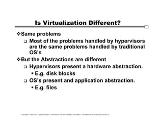 Copyright © 1995-2012 Clifford Neuman - UNIVERSITY OF SOUTHERN CALIFORNIA - INFORMATION SCIENCES INSTITUTE
Is Virtualization Different?
Same problems
 Most of the problems handled by hypervisors
are the same problems handled by traditional
OS’s
But the Abstractions are different
 Hypervisors present a hardware abstraction.
 E.g. disk blocks
 OS’s present and application abstraction.
 E.g. files
 