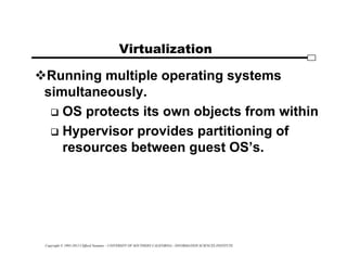 Copyright © 1995-2012 Clifford Neuman - UNIVERSITY OF SOUTHERN CALIFORNIA - INFORMATION SCIENCES INSTITUTE
Virtualization
Running multiple operating systems
simultaneously.
 OS protects its own objects from within
 Hypervisor provides partitioning of
resources between guest OS’s.
 