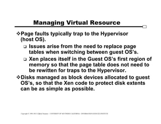 Copyright © 1995-2012 Clifford Neuman - UNIVERSITY OF SOUTHERN CALIFORNIA - INFORMATION SCIENCES INSTITUTE
Managing Virtual Resource
Page faults typically trap to the Hypervisor
(host OS).
 Issues arise from the need to replace page
tables when switching between guest OS’s.
 Xen places itself in the Guest OS’s first region of
memory so that the page table does not need to
be rewitten for traps to the Hypervisor.
Disks managed as block devices allocated to guest
OS’s, so that the Xen code to protect disk extents
can be as simple as possible.
 