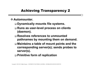Copyright © 1995-2012 Clifford Neuman - UNIVERSITY OF SOUTHERN CALIFORNIA - INFORMATION SCIENCES INSTITUTE
Achieving Transparency 2
Automounter.
 Dynamically mounts file systems.
 Runs as user-level process on clients
(daemon).
 Resolves references to unmounted
pathnames by mounting them on demand.
 Maintains a table of mount points and the
corresponding server(s); sends probes to
server(s).
 Primitive form of replication
 