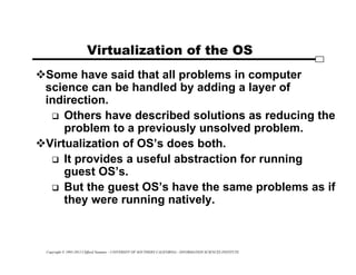 Copyright © 1995-2012 Clifford Neuman - UNIVERSITY OF SOUTHERN CALIFORNIA - INFORMATION SCIENCES INSTITUTE
Virtualization of the OS
Some have said that all problems in computer
science can be handled by adding a layer of
indirection.
 Others have described solutions as reducing the
problem to a previously unsolved problem.
Virtualization of OS’s does both.
 It provides a useful abstraction for running
guest OS’s.
 But the guest OS’s have the same problems as if
they were running natively.
 