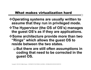 Copyright © 1995-2012 Clifford Neuman - UNIVERSITY OF SOUTHERN CALIFORNIA - INFORMATION SCIENCES INSTITUTE
What makes virtualization hard
Operating systems are usually written to
assume that they run in privileged mode.
The Hypervisor (the OS of OS’s) manages
the guest OS’s as if they are applications.
Some architecture provide more than two
“Rings” which allows the guest OS to
reside between the two states.
 But there are still often assumptions in
coding that need to be corrected in the
guest OS.
 