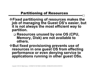 Copyright © 1995-2012 Clifford Neuman - UNIVERSITY OF SOUTHERN CALIFORNIA - INFORMATION SCIENCES INSTITUTE
Partitioning of Resources
Fixed partitioning of resources makes the
job of managing the Guest OS’s easier, but
it is not always the most efficient way to
partition.
 Resources unused by one OS (CPU,
Memory, Disk) are not available to
others.
But fixed provisioning prevents use of
resources in one guest OS from effecting
performance or even denying service to
applications running in other guest OSs.
 