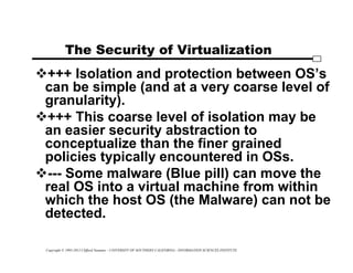 Copyright © 1995-2012 Clifford Neuman - UNIVERSITY OF SOUTHERN CALIFORNIA - INFORMATION SCIENCES INSTITUTE
The Security of Virtualization
+++ Isolation and protection between OS’s
can be simple (and at a very coarse level of
granularity).
+++ This coarse level of isolation may be
an easier security abstraction to
conceptualize than the finer grained
policies typically encountered in OSs.
--- Some malware (Blue pill) can move the
real OS into a virtual machine from within
which the host OS (the Malware) can not be
detected.
 