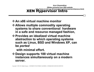 Copyright © 1995-2012 Clifford Neuman - UNIVERSITY OF SOUTHERN CALIFORNIA - INFORMATION SCIENCES INSTITUTE
XEN Hypervisor Intro
An x86 virtual machine monitor
Allows multiple commodity operating
systems to share conventional hardware
in a safe and resource managed fashion,
Provides an idealized virtual machine
abstraction to which operating systems
such as Linux, BSD and Windows XP, can
be ported
with minimal effort.
Design supports 100 virtual machine
instances simultaneously on a modern
server.
Arun Viswanathan
(Slides primarily from XEN website
http://www.cl.cam.ac.uk/research/srg/netos/xen/architecture.html)
 