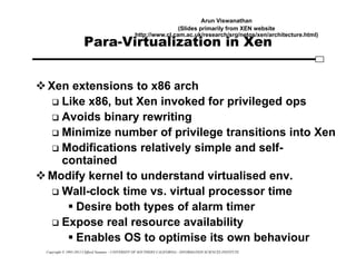 Copyright © 1995-2012 Clifford Neuman - UNIVERSITY OF SOUTHERN CALIFORNIA - INFORMATION SCIENCES INSTITUTE
Para-Virtualization in Xen
Xen extensions to x86 arch
 Like x86, but Xen invoked for privileged ops
 Avoids binary rewriting
 Minimize number of privilege transitions into Xen
 Modifications relatively simple and self-
contained
Modify kernel to understand virtualised env.
 Wall-clock time vs. virtual processor time
 Desire both types of alarm timer
 Expose real resource availability
 Enables OS to optimise its own behaviour
Arun Viswanathan
(Slides primarily from XEN website
http://www.cl.cam.ac.uk/research/srg/netos/xen/architecture.html)
 