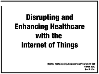 Disrupting and
Enhancing Healthcare
with the
Internet of Things
Health, Technology & Engineering Program @ USC
6 Mar 2013
Tod E. Kurt
 