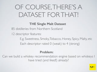OF COURSE,THERE’S A
DATASET FORTHAT!
THE Single Malt Dataset
85 distilleries from Northern Scotland
12 descriptor features:
E.g. Sweetness, Smoky,Tobacco, Honey, Spicy, Malty, etc
Each descriptor rated 0 (weak) to 4 (strong)
Problem:
Can we build a whiskey recommendation engine based on whiskeys I
have tried (and liked!) already?
 