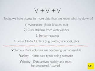 V +V +V
Today, we have access to more data than we know what to do with!
1) Wearables (ﬁtbit, iWatch, etc)
2) Click streams from web visitors
3. Sensor readings
4. Social Media Outlets (e.g. twitter, facebook, etc)
Volume - Data volumes are becoming unmanageable
Variety - More data types being captured
Velocity - Data arrives rapidly and must
be processed / stored
 