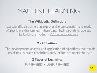 MACHINE LEARNING
The Wikipedia Deﬁnition:
…a scientiﬁc discipline that explores the construction and study
of algorithms that can learn from data. Such algorithms operate
by building a model…. ZZZzzzzzZZZzzzzzz
My Deﬁnition:
The development, analysis, and application of algorithms that enable
machines to: make predictions and / or better understand data
2 Types of Learning:
SUPERVISED + UNSUPERVISED
 