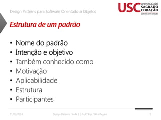 Design Patterns para Software Orientado a Objetos

•
•
•
•
•
•
•

Nome do padrão
Intenção e objetivo
Também conhecido como
Motivação
Aplicabilidade
Estrutura
Participantes

21/02/2014

Design Patterns | Aula 1 | Prof.ª Esp. Talita Pagani

12

 