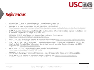 •

ALEXANDER, C., et al. A Pattern Language. Oxford University Press, 1977.

•

AMMAR, H. H. 2008. Case Studies on Design Patterns. Disponível em:
http://www.csee.wvu.edu/~ammar/rts/adv rts/design patterns case studies/before and after CaseStudies.ppt

•

GAMMA, E., et al. Padrões de projeto: soluções reutilizáveis de software orientado a objetos; tradução de Luiz
A. Meirelles Salgado. Porto Alegre: Bookman, 2007.

•

HEGODA, D. 2013. Why? When to? Software Design Patterns. Disponível em:
http://dasunhegoda.com/software-design-patterns/158/

•

JAVACAMP 2012. Java Design Patterns At a Glance. Disponível em: http://www.javacamp.org/designPattern/
.

•

LEACOCK, M.; MALONE, E.; WHEELER, C. Implementing a Pattern Library in the Real World: A Yahoo! Case
Study. In: Sixth Annual ASIS&T Information Architecture Summit. Montréal, Quebec, Canada, mar. 2005.
Disponível em: http://leacock.com/patterns/

•

MCDONALD, J. 2007. Design Patterns Quick Reference. Disponível em:
http://www.mcdonaldland.info/2007/11/28/40/

•

MEMÓRIA, F. Design para a internet: Projetando a experiência perfeita. Rio de Janeiro: Elsevier, 2005.

•

WELIE, M. V. 2008. Patterns in Interaction Design. Disponível em: http://www.welie.com/patterns/

21/02/2014

Design Patterns | Aula 1 | Prof.ª Esp. Talita Pagani

15

 