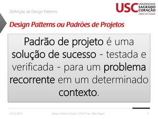 Definição de Design Patterns

Padrão de projeto é uma
solução de sucesso - testada e
verificada - para um problema
recorrente em um determinado
contexto.
21/02/2014

Design Patterns | Aula 1 | Prof.ª Esp. Talita Pagani

5

 