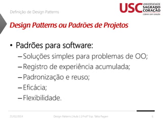 Definição de Design Patterns

• Padrões para software:
– Soluções simples para problemas de OO;
– Registro de experiência acumulada;
– Padronização e reuso;
– Eficácia;
– Flexibilidade.
21/02/2014

Design Patterns | Aula 1 | Prof.ª Esp. Talita Pagani

6

 