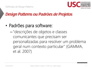 Definição de Design Patterns

• Padrões para software:
– "descrições de objetos e classes
comunicantes que precisam ser
personalizadas para resolver um problema
geral num contexto particular" (GAMMA,
et al. 2007)

21/02/2014

Design Patterns | Aula 1 | Prof.ª Esp. Talita Pagani

7

 