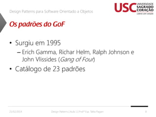 Design Patterns para Software Orientado a Objetos

• Surgiu em 1995
– Erich Gamma, Richar Helm, Ralph Johnson e
John Vlissides (Gang of Four)

• Catálogo de 23 padrões

21/02/2014

Design Patterns | Aula 1 | Prof.ª Esp. Talita Pagani

8

 