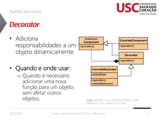 Padrões estruturais

• Adiciona
responsabilidades a um
objeto dinamicamente.
• Quando e onde usar:
– Quando é necessário
adicionar uma nova
função para um objeto
sem afetar outros
objetos.
22/02/2014

Fonte: GAMMA, et al., 2007; MCDONALD, 2007;
JAVACAMP 2012, DOFACTORY, 2014.
,

Design Patterns | Aula 2 | Prof.ª Esp. Talita Pagani

11

 