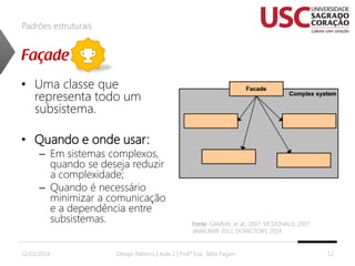 Padrões estruturais

• Uma classe que
representa todo um
subsistema.
• Quando e onde usar:

– Em sistemas complexos,
quando se deseja reduzir
a complexidade;
– Quando é necessário
minimizar a comunicação
e a dependência entre
subsistemas.

22/02/2014

Fonte: GAMMA, et al., 2007; MCDONALD, 2007;
JAVACAMP 2012, DOFACTORY, 2014.
,

Design Patterns | Aula 2 | Prof.ª Esp. Talita Pagani

12

 