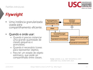 Padrões estruturais

• Uma instância granularizada
usada para
compartilhamento eficiente.
• Quando e onde usar:

– Quando é preciso instanciar
uma grande quantidade de
classes pequenas e
granuladas;
– Quando é necessário ícones
para representar objetos;
– Para ter um estado de objeto
extrínseco, que pode ser
compartilhado entre classes.

22/02/2014

Fonte: GAMMA, et al., 2007; MCDONALD, 2007;
JAVACAMP 2012, DOFACTORY, 2014.
,

Design Patterns | Aula 2 | Prof.ª Esp. Talita Pagani

13

 