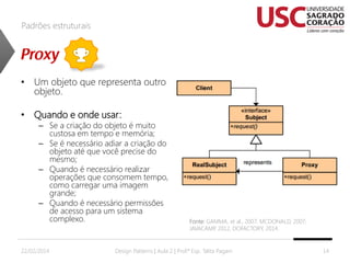 Padrões estruturais

• Um objeto que representa outro
objeto.

• Quando e onde usar:

– Se a criação do objeto é muito
custosa em tempo e memória;
– Se é necessário adiar a criação do
objeto até que você precise do
mesmo;
– Quando é necessário realizar
operações que consomem tempo,
como carregar uma imagem
grande;
– Quando é necessário permissões
de acesso para um sistema
complexo.

22/02/2014

Fonte: GAMMA, et al., 2007; MCDONALD, 2007;
JAVACAMP 2012, DOFACTORY, 2014.
,

Design Patterns | Aula 2 | Prof.ª Esp. Talita Pagani

14

 