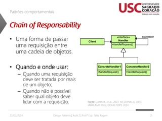 Padrões comportamentais

• Uma forma de passar
uma requisição entre
uma cadeia de objetos.
• Quando e onde usar:
– Quando uma requisição
deve ser tratada por mais
de um objeto;
– Quando não é possível
saber qual objeto deve
lidar com a requisição.
22/02/2014

Fonte: GAMMA, et al., 2007; MCDONALD, 2007;
JAVACAMP 2012, DOFACTORY, 2014.
,

Design Patterns | Aula 2 | Prof.ª Esp. Talita Pagani

15

 