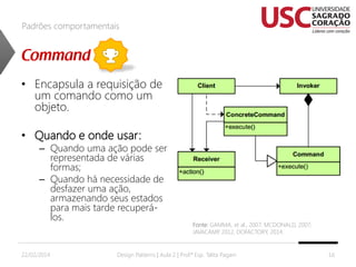 Padrões comportamentais

• Encapsula a requisição de
um comando como um
objeto.
• Quando e onde usar:

– Quando uma ação pode ser
representada de várias
formas;
– Quando há necessidade de
desfazer uma ação,
armazenando seus estados
para mais tarde recuperálos.

22/02/2014

Fonte: GAMMA, et al., 2007; MCDONALD, 2007;
JAVACAMP 2012, DOFACTORY, 2014.
,

Design Patterns | Aula 2 | Prof.ª Esp. Talita Pagani

16

 