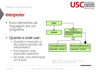 Padrões comportamentais

• Inclui elementos de
linguagem em um
programa.
• Quando e onde usar:

– Quando é necessário o
seu próprio gerador de
interpretador;
– Para traduzir uma
expressão específica;
– Ao tratar uma informação
em árvore.

22/02/2014

Fonte: GAMMA, et al., 2007; MCDONALD, 2007;
JAVACAMP 2012, DOFACTORY, 2014.
,

Design Patterns | Aula 2 | Prof.ª Esp. Talita Pagani

17

 