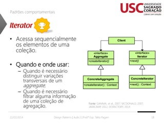 Padrões comportamentais

• Acessa sequencialmente
os elementos de uma
coleção.
• Quando e onde usar:

– Quando é necessário
distinguir variações
transversais de um
aggregate;
– Quando é necessário
filtrar alguma informação
de uma coleção de
agregação.

22/02/2014

Fonte: GAMMA, et al., 2007; MCDONALD, 2007;
JAVACAMP 2012, DOFACTORY, 2014.
,

Design Patterns | Aula 2 | Prof.ª Esp. Talita Pagani

18

 