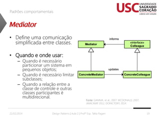 Padrões comportamentais

• Define uma comunicação
simplificada entre classes.
• Quando e onde usar:

– Quando é necessário
particionar um sistema em
pequenos objetos;
– Quando é necessário limitar
subclasses;
– Quando a relação entre a
classe de controle e outras
classes participantes é
multidirecional.

22/02/2014

Fonte: GAMMA, et al., 2007; MCDONALD, 2007;
JAVACAMP 2012, DOFACTORY, 2014.
,

Design Patterns | Aula 2 | Prof.ª Esp. Talita Pagani

19

 